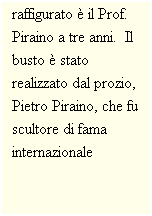 Casella di testo: Il bambino raffigurato  il Prof. Piraino a tre anni.  Il busto  stato realizzato dal prozio, Pietro Piraino, che fu scultore di fama internazionale
